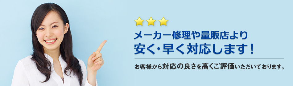 メーカー修理や量販店より安く・早く対応します！お客様から対応の良さを高くご評価いただいております